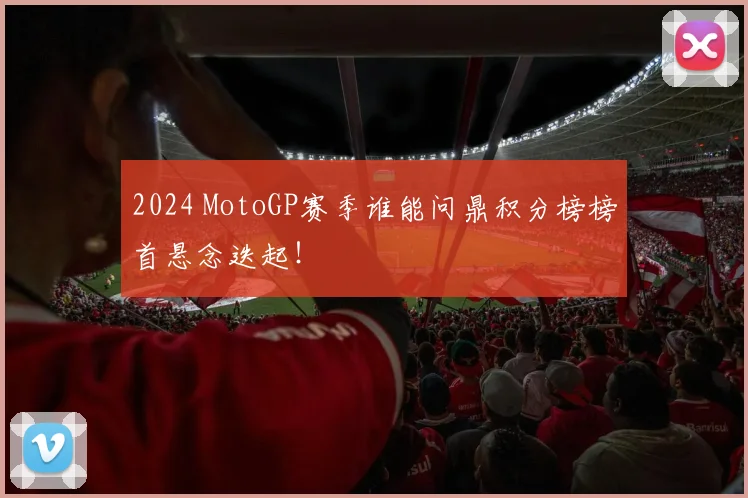 2024 MotoGP赛季谁能问鼎积分榜榜首悬念迭起！