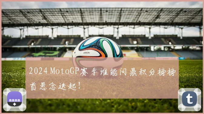 2024 MotoGP赛季谁能问鼎积分榜榜首悬念迭起！
