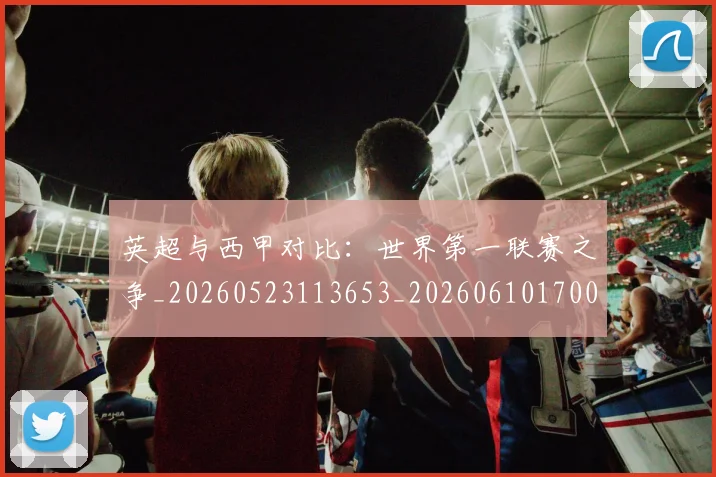 英超与西甲对比：世界第一联赛之争_20260523113653_20260610170023