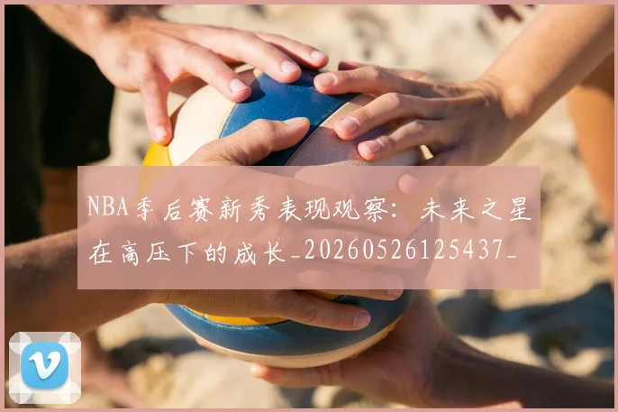 NBA季后赛新秀表现观察：未来之星在高压下的成长_20260526125437_20260606165716