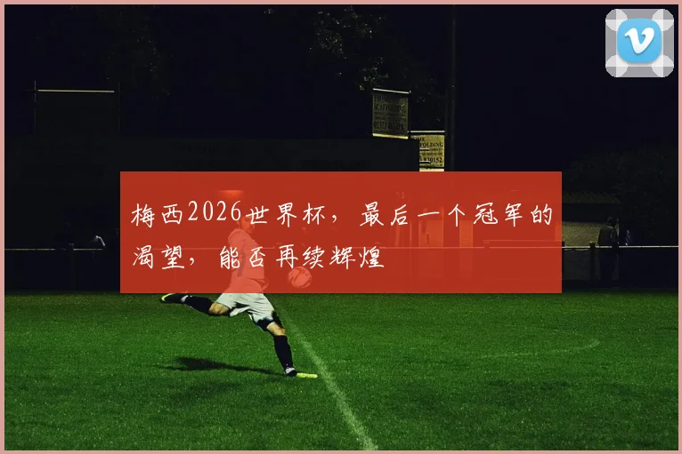 梅西2026世界杯,最后一个冠军的渴望,能否再续辉煌