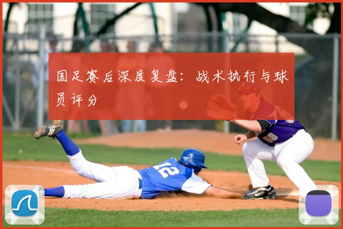 国足赛后深度复盘:战术执行与球员评分