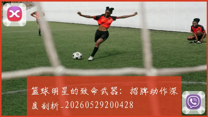 篮球明星的致命武器：招牌动作深度剖析_20260529200428